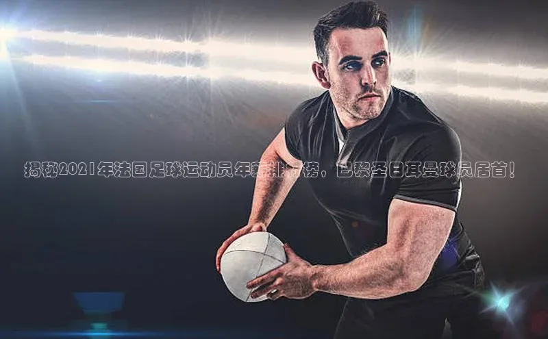 ng28游戏官网平台百度信誉揭秘2021年法国足球运动员年薪排行榜，巴黎圣日耳曼球员居首！