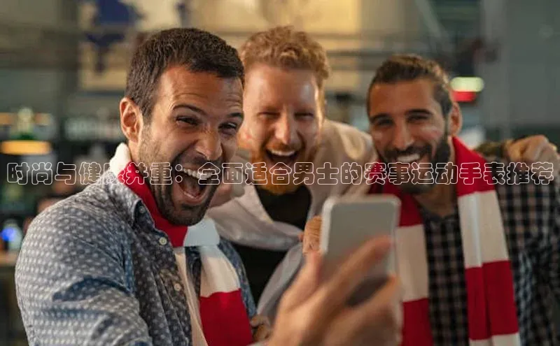 时尚与健康并重：全面适合男士的赛事运动手表推荐