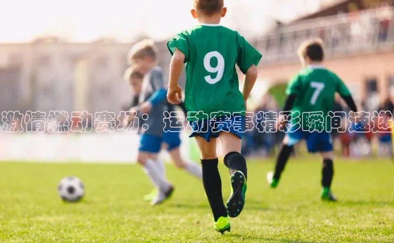 激情燃动赛场：运动赛事精彩瞬间速递