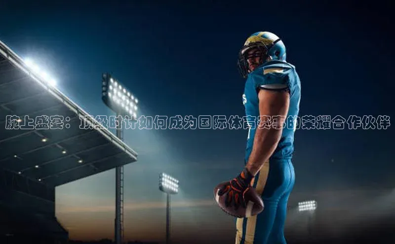 腕上盛宴：顶级时计如何成为国际体育赛事的荣耀合作伙伴