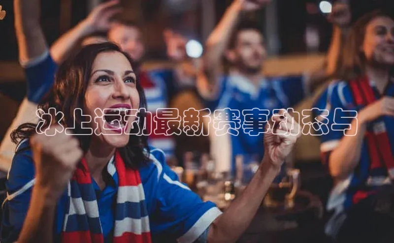 冰上运动最新赛事动态与