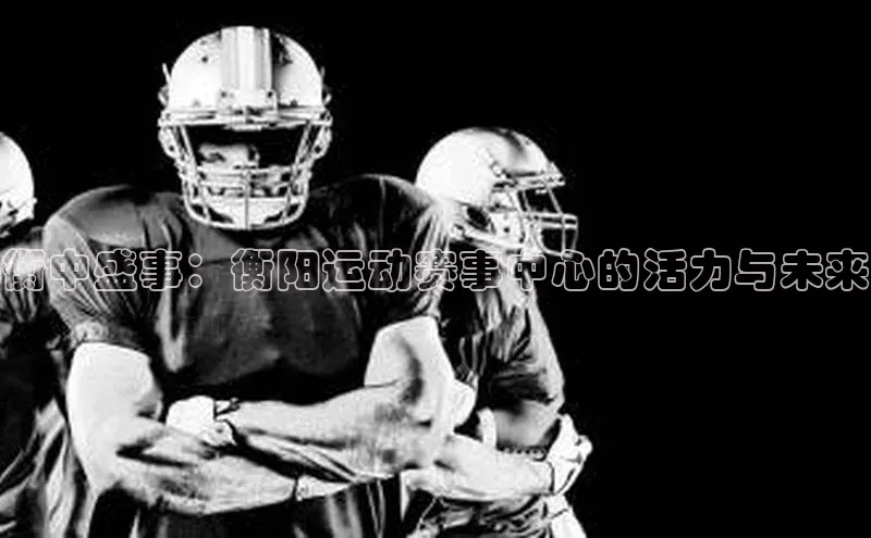 衡中盛事：衡阳运动赛事中心的活力与未来