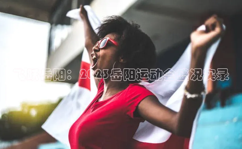 飞跃岳阳：2023岳阳运动会盛况实录